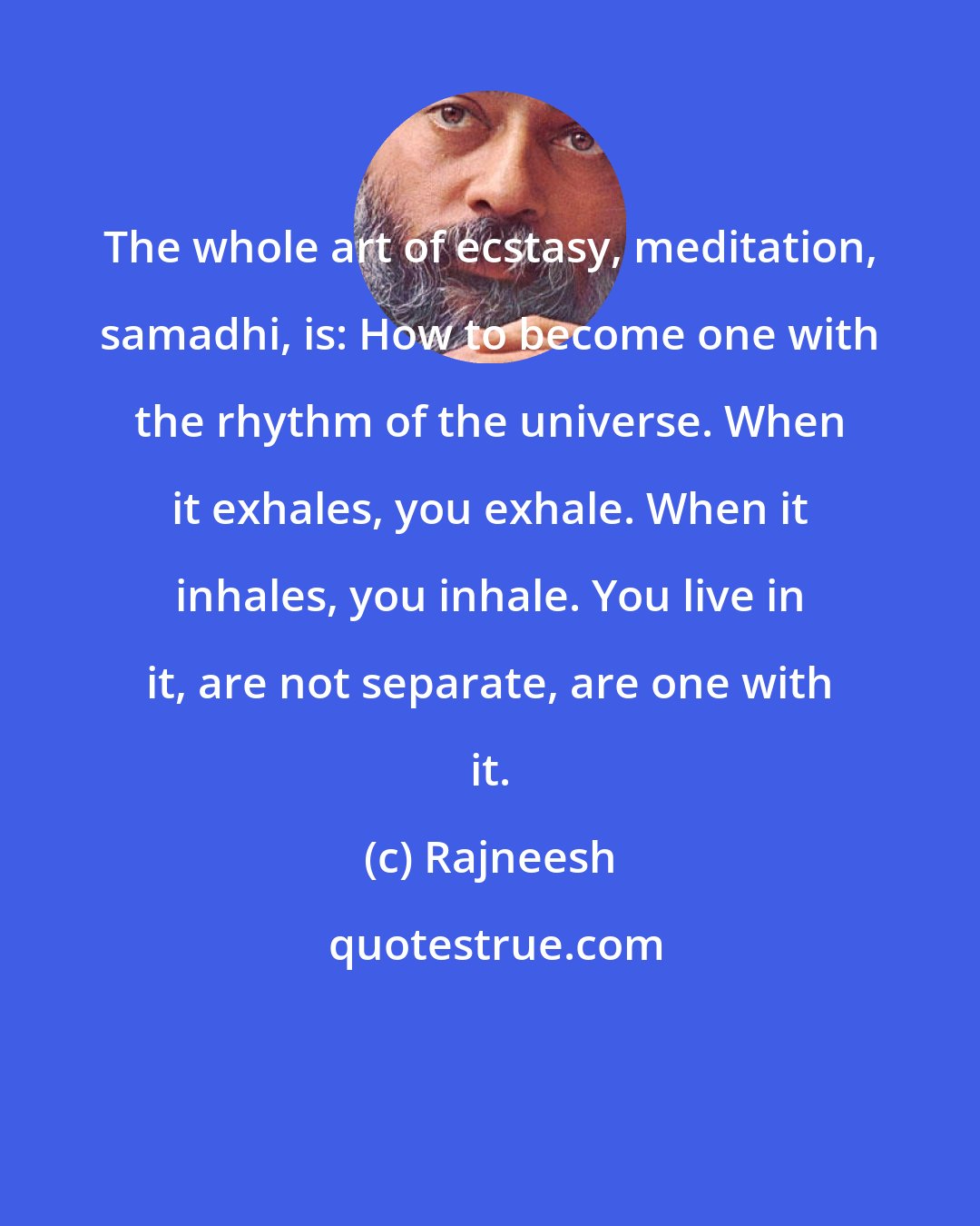 Rajneesh: The whole art of ecstasy, meditation, samadhi, is: How to become one with the rhythm of the universe. When it exhales, you exhale. When it inhales, you inhale. You live in it, are not separate, are one with it.