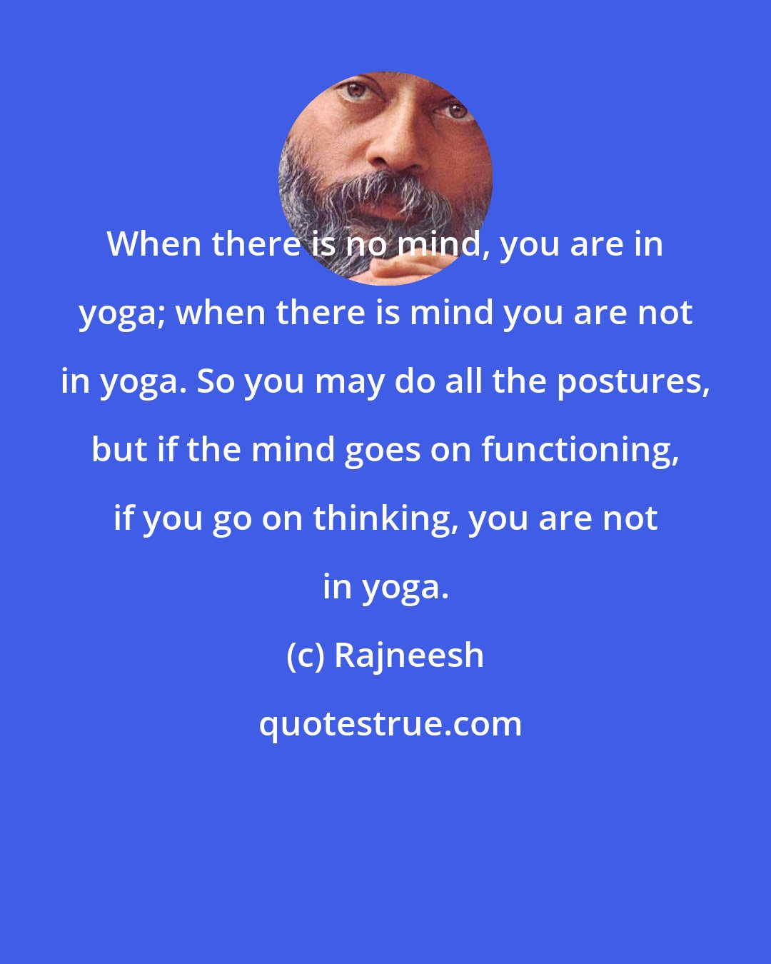 Rajneesh: When there is no mind, you are in yoga; when there is mind you are not in yoga. So you may do all the postures, but if the mind goes on functioning, if you go on thinking, you are not in yoga.