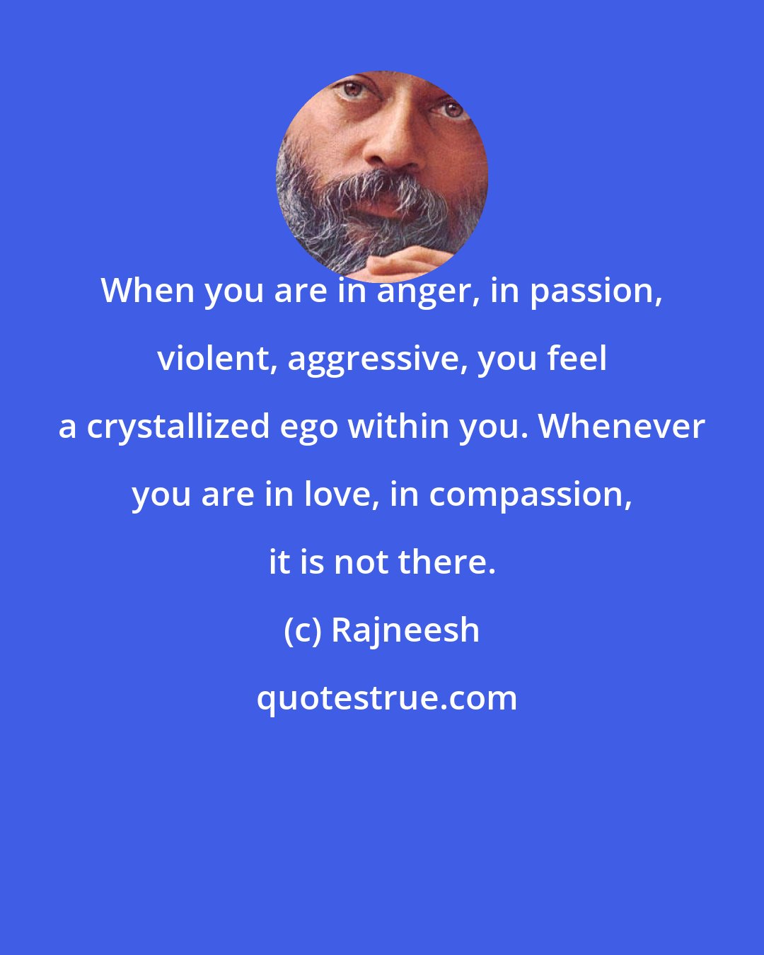 Rajneesh: When you are in anger, in passion, violent, aggressive, you feel a crystallized ego within you. Whenever you are in love, in compassion, it is not there.