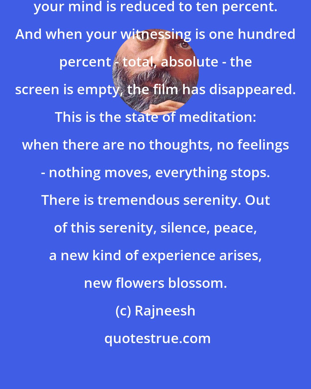 Rajneesh: When your witnessing is ninety percent, your mind is reduced to ten percent. And when your witnessing is one hundred percent - total, absolute - the screen is empty, the film has disappeared. This is the state of meditation: when there are no thoughts, no feelings - nothing moves, everything stops. There is tremendous serenity. Out of this serenity, silence, peace, a new kind of experience arises, new flowers blossom.