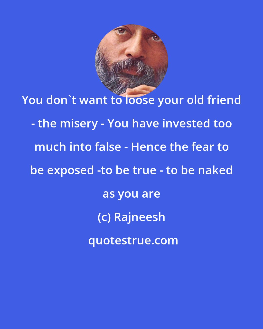 Rajneesh: You don't want to loose your old friend - the misery - You have invested too much into false - Hence the fear to be exposed -to be true - to be naked as you are