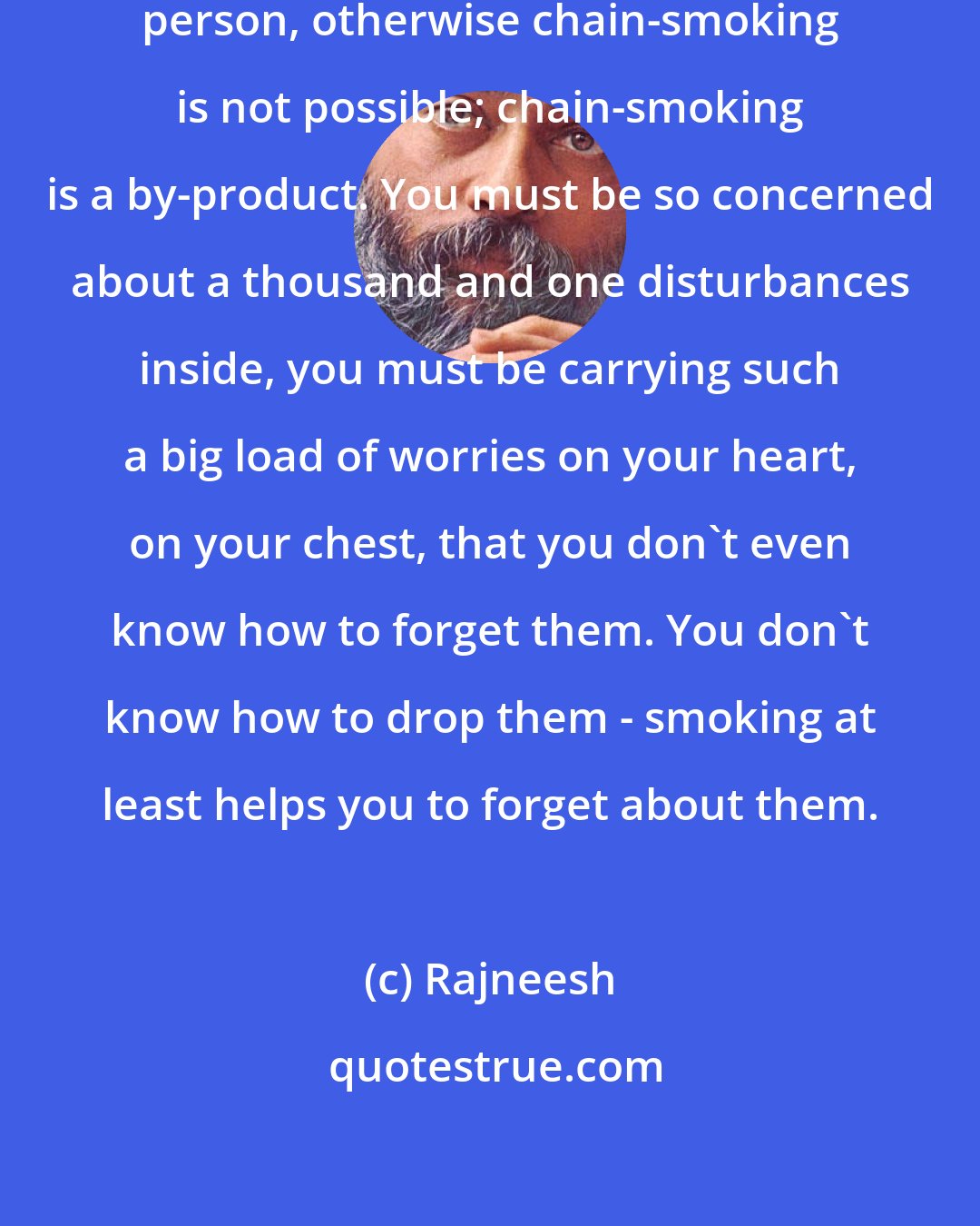 Rajneesh: You must be a deeply anxiety-ridden person, otherwise chain-smoking is not possible; chain-smoking is a by-product. You must be so concerned about a thousand and one disturbances inside, you must be carrying such a big load of worries on your heart, on your chest, that you don't even know how to forget them. You don't know how to drop them - smoking at least helps you to forget about them.