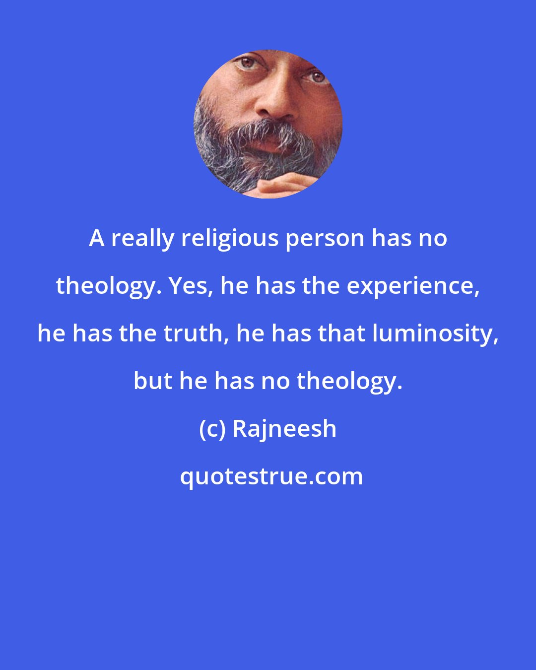 Rajneesh: A really religious person has no theology. Yes, he has the experience, he has the truth, he has that luminosity, but he has no theology.