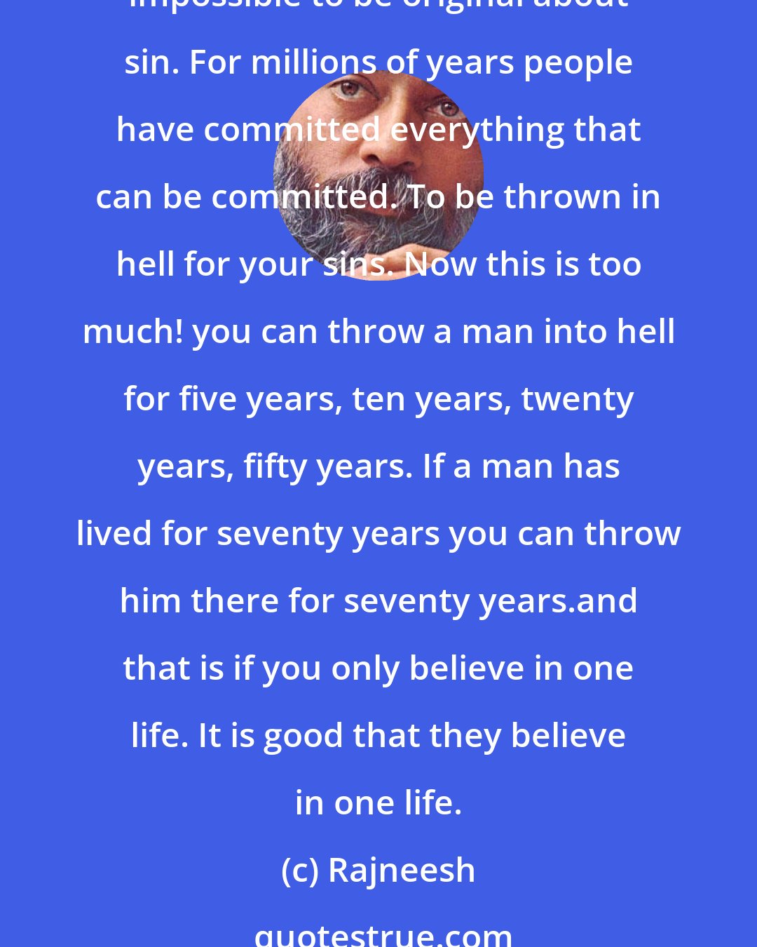 Rajneesh: All errors are just ordinary, what extraordinary sin can you commit? All the sins have been committed already. You cannot find a new sin - it is very difficult, it is almost impossible to be original about sin. For millions of years people have committed everything that can be committed. To be thrown in hell for your sins. Now this is too much! you can throw a man into hell for five years, ten years, twenty years, fifty years. If a man has lived for seventy years you can throw him there for seventy years.and that is if you only believe in one life. It is good that they believe in one life.