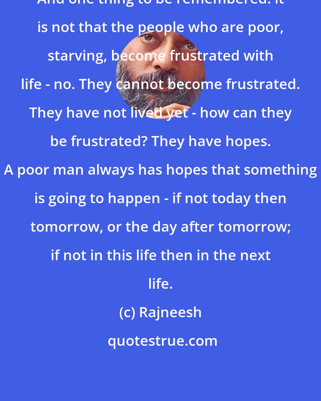 Rajneesh: And one thing to be remembered: it is not that the people who are poor, starving, become frustrated with life - no. They cannot become frustrated. They have not lived yet - how can they be frustrated? They have hopes. A poor man always has hopes that something is going to happen - if not today then tomorrow, or the day after tomorrow; if not in this life then in the next life.