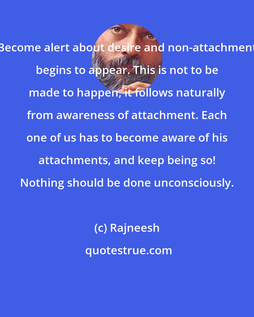 Rajneesh: Become alert about desire and non-attachment begins to appear. This is not to be made to happen, it follows naturally from awareness of attachment. Each one of us has to become aware of his attachments, and keep being so! Nothing should be done unconsciously.