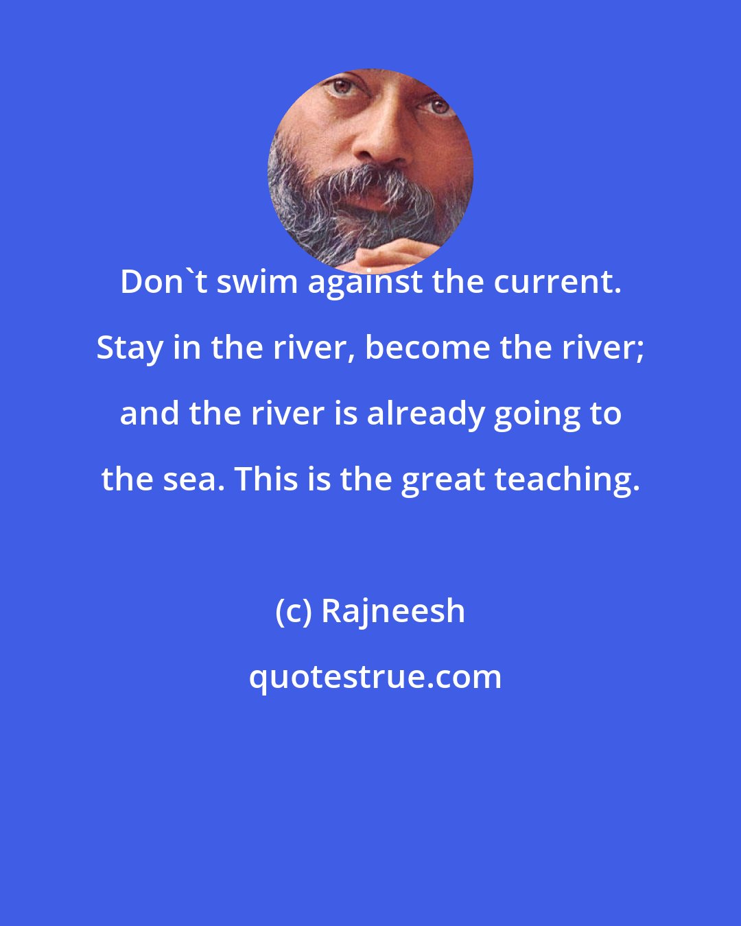 Rajneesh: Don't swim against the current. Stay in the river, become the river; and the river is already going to the sea. This is the great teaching.