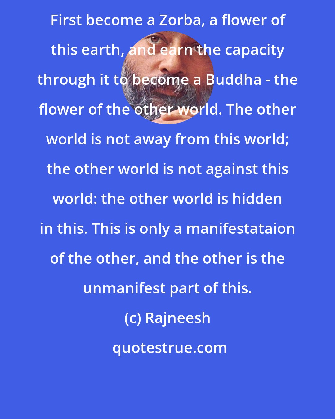 Rajneesh: First become a Zorba, a flower of this earth, and earn the capacity through it to become a Buddha - the flower of the other world. The other world is not away from this world; the other world is not against this world: the other world is hidden in this. This is only a manifestataion of the other, and the other is the unmanifest part of this.