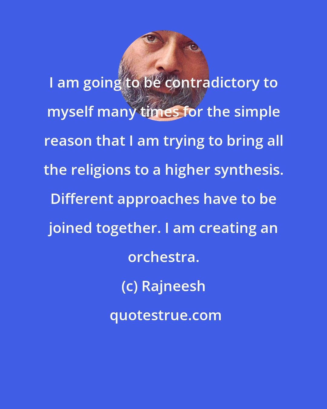 Rajneesh: I am going to be contradictory to myself many times for the simple reason that I am trying to bring all the religions to a higher synthesis. Different approaches have to be joined together. I am creating an orchestra.