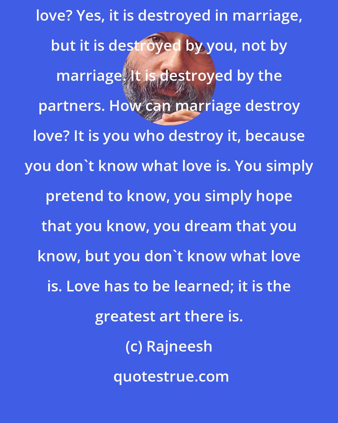 Rajneesh: I have never said that love is destroyed by marriage. How can marriage destroy love? Yes, it is destroyed in marriage, but it is destroyed by you, not by marriage. It is destroyed by the partners. How can marriage destroy love? It is you who destroy it, because you don't know what love is. You simply pretend to know, you simply hope that you know, you dream that you know, but you don't know what love is. Love has to be learned; it is the greatest art there is.