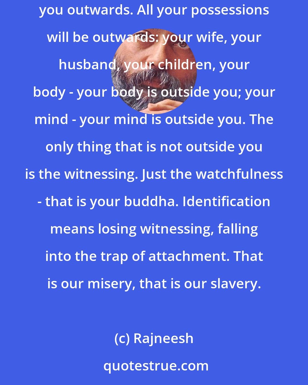 Rajneesh: Identification with the body, with the mind, with our possessions, with our families, with our friends - any kind of identification takes you outwards. All your possessions will be outwards: your wife, your husband, your children, your body - your body is outside you; your mind - your mind is outside you. The only thing that is not outside you is the witnessing. Just the watchfulness - that is your buddha. Identification means losing witnessing, falling into the trap of attachment. That is our misery, that is our slavery.