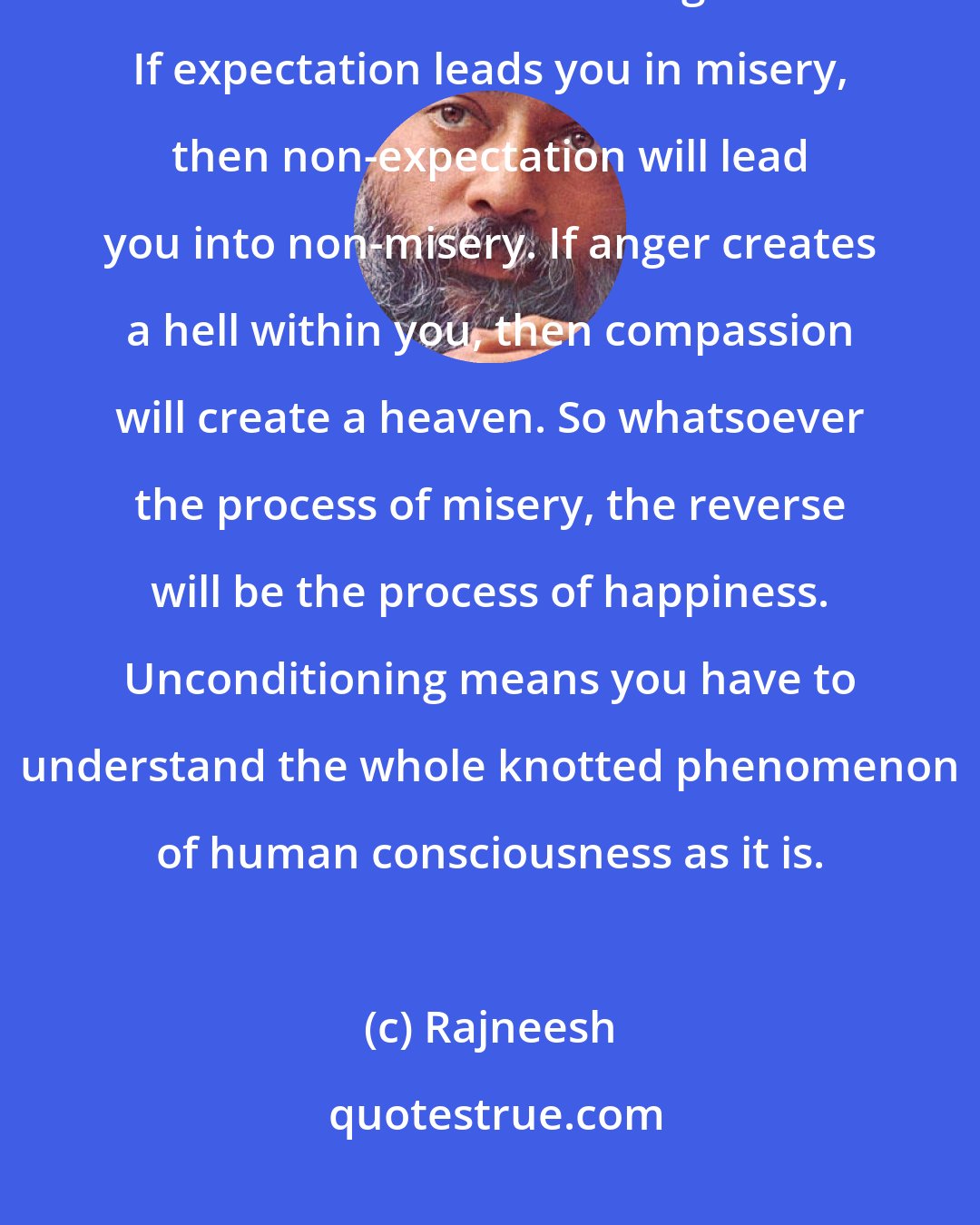 Rajneesh: If attachment is the conditioning factor, then non-attachment will become the unconditioning factor. If expectation leads you in misery, then non-expectation will lead you into non-misery. If anger creates a hell within you, then compassion will create a heaven. So whatsoever the process of misery, the reverse will be the process of happiness. Unconditioning means you have to understand the whole knotted phenomenon of human consciousness as it is.