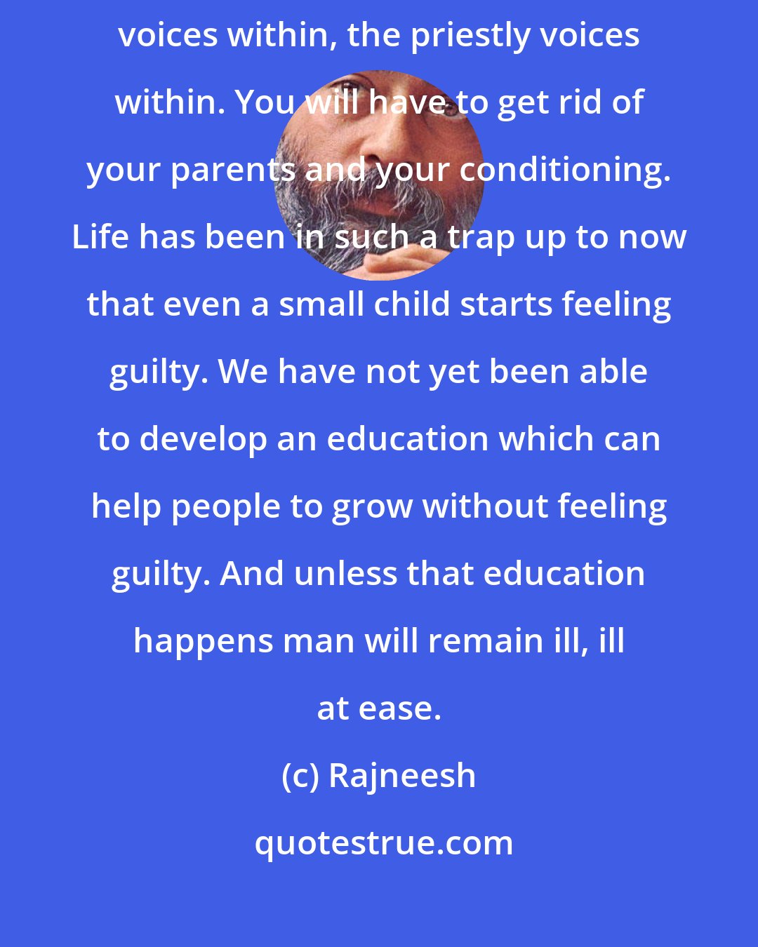 Rajneesh: If you really want to drop the guilt you will have to drop your parental voices within, the priestly voices within. You will have to get rid of your parents and your conditioning. Life has been in such a trap up to now that even a small child starts feeling guilty. We have not yet been able to develop an education which can help people to grow without feeling guilty. And unless that education happens man will remain ill, ill at ease.