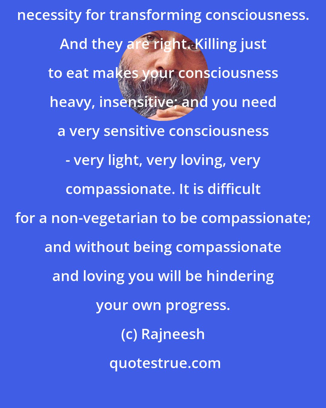 Rajneesh: Jainism is the first religion that has made vegetarianism a fundamental necessity for transforming consciousness. And they are right. Killing just to eat makes your consciousness heavy, insensitive; and you need a very sensitive consciousness - very light, very loving, very compassionate. It is difficult for a non-vegetarian to be compassionate; and without being compassionate and loving you will be hindering your own progress.