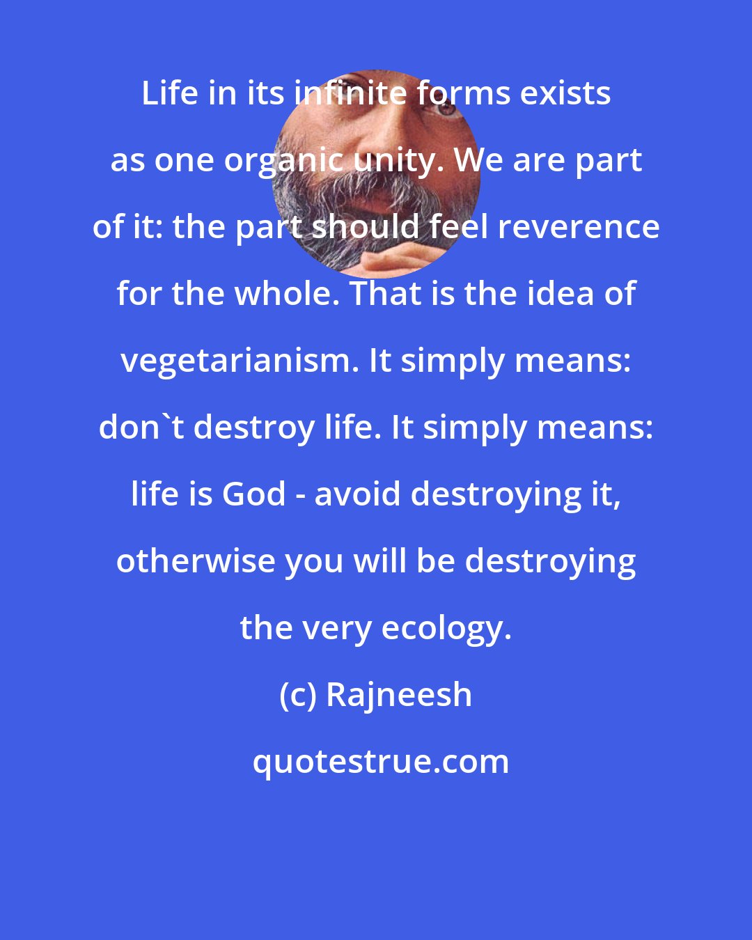 Rajneesh: Life in its infinite forms exists as one organic unity. We are part of it: the part should feel reverence for the whole. That is the idea of vegetarianism. It simply means: don't destroy life. It simply means: life is God - avoid destroying it, otherwise you will be destroying the very ecology.