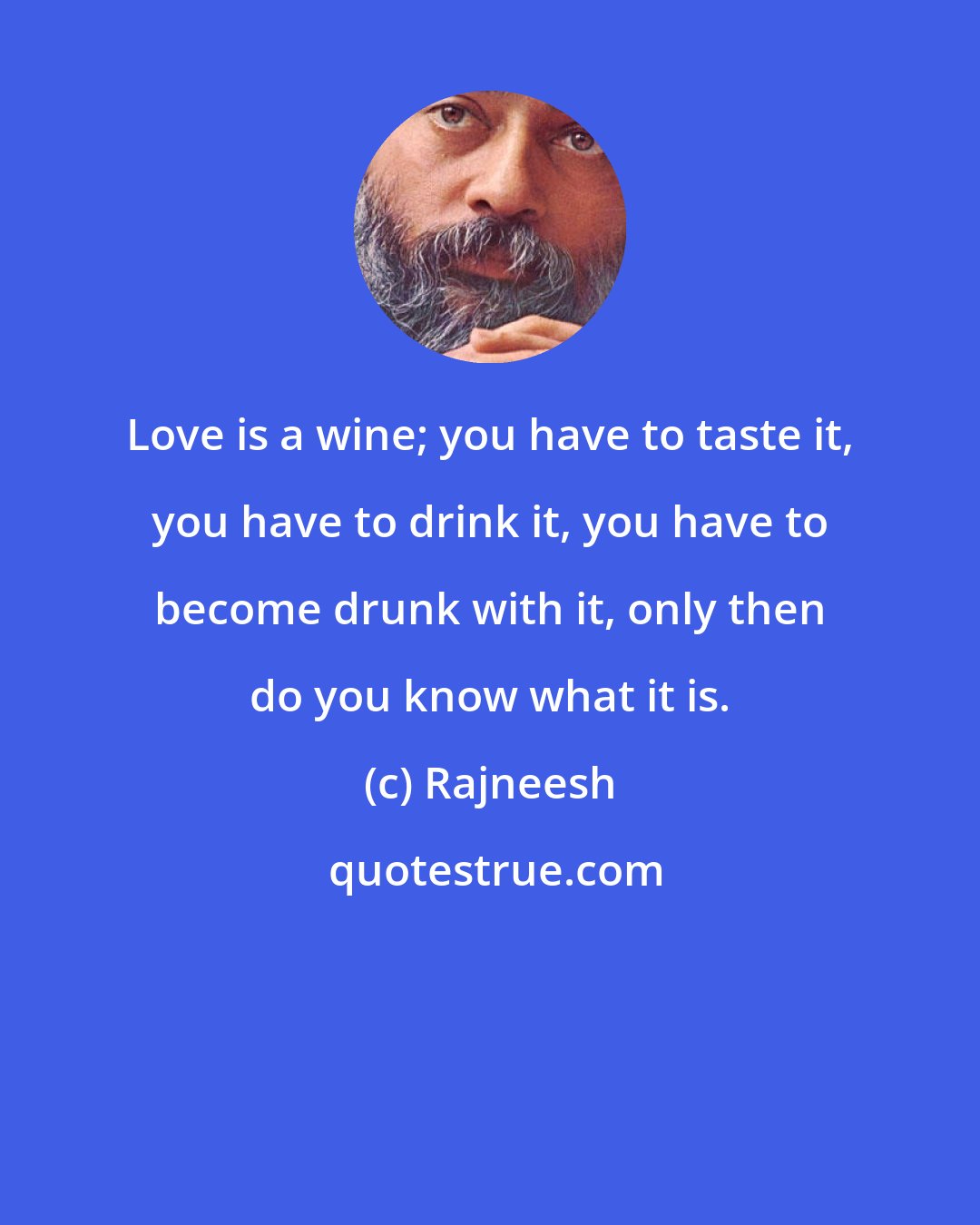 Rajneesh: Love is a wine; you have to taste it, you have to drink it, you have to become drunk with it, only then do you know what it is.