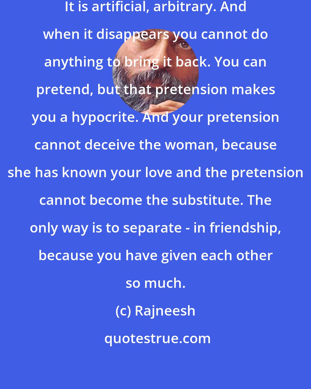 Rajneesh: Marriage is not a natural phenomenon. It is artificial, arbitrary. And when it disappears you cannot do anything to bring it back. You can pretend, but that pretension makes you a hypocrite. And your pretension cannot deceive the woman, because she has known your love and the pretension cannot become the substitute. The only way is to separate - in friendship, because you have given each other so much.