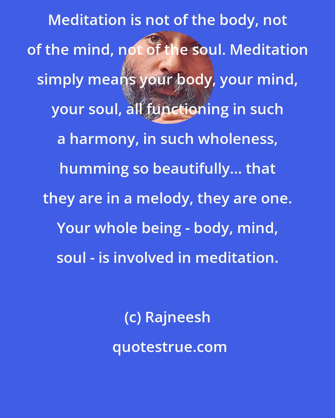 Rajneesh: Meditation is not of the body, not of the mind, not of the soul. Meditation simply means your body, your mind, your soul, all functioning in such a harmony, in such wholeness, humming so beautifully... that they are in a melody, they are one. Your whole being - body, mind, soul - is involved in meditation.