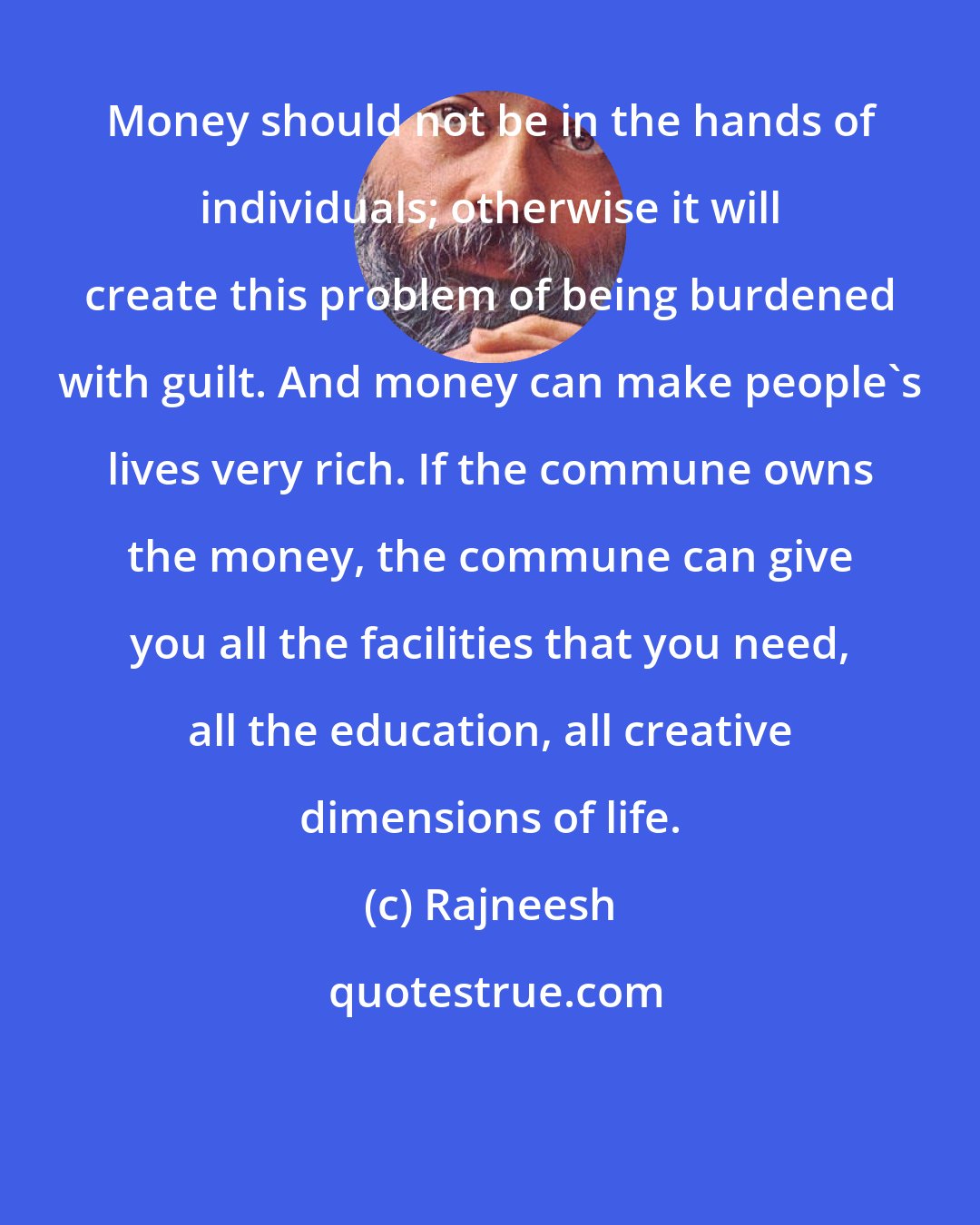 Rajneesh: Money should not be in the hands of individuals; otherwise it will create this problem of being burdened with guilt. And money can make people's lives very rich. If the commune owns the money, the commune can give you all the facilities that you need, all the education, all creative dimensions of life.