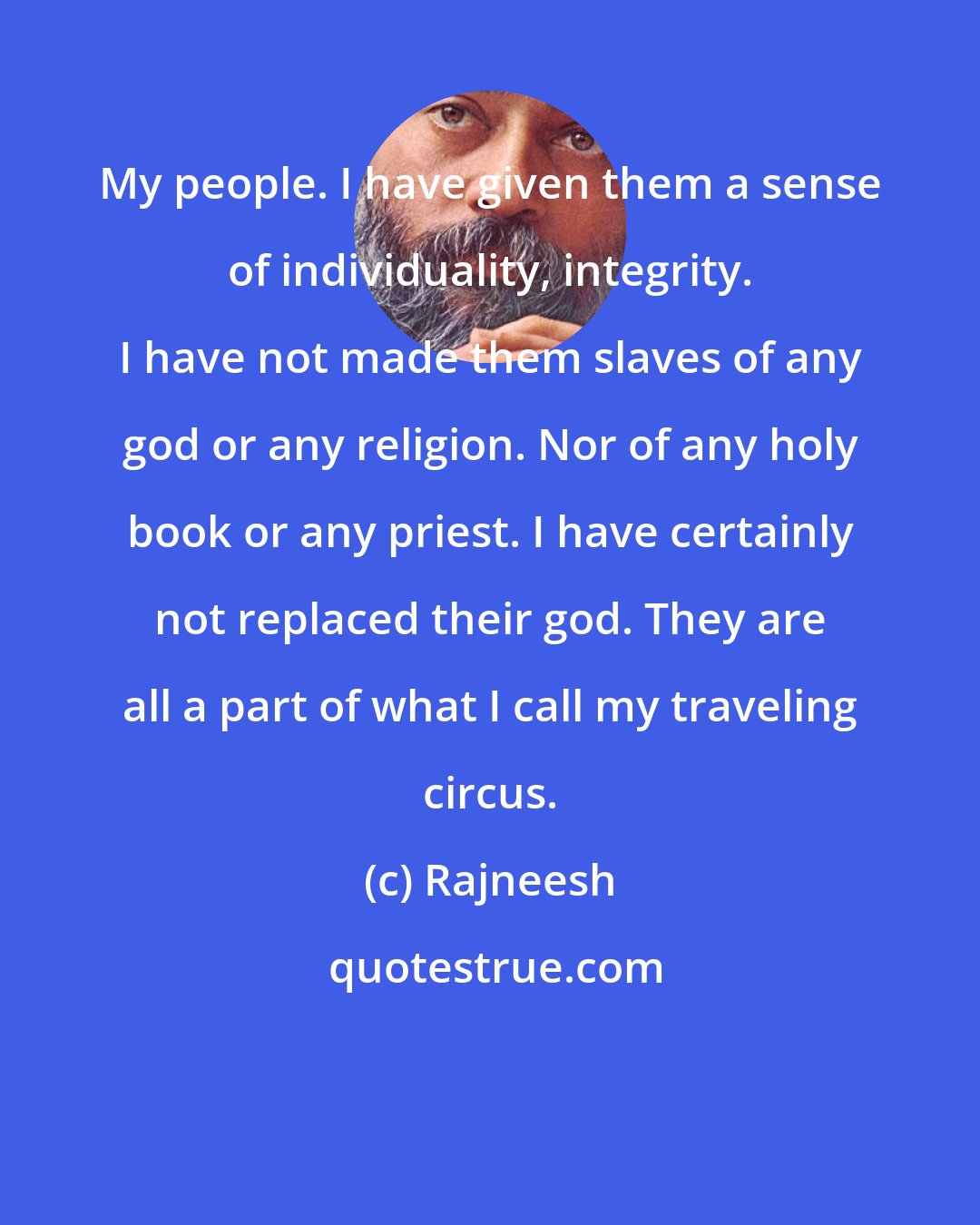 Rajneesh: My people. I have given them a sense of individuality, integrity. I have not made them slaves of any god or any religion. Nor of any holy book or any priest. I have certainly not replaced their god. They are all a part of what I call my traveling circus.