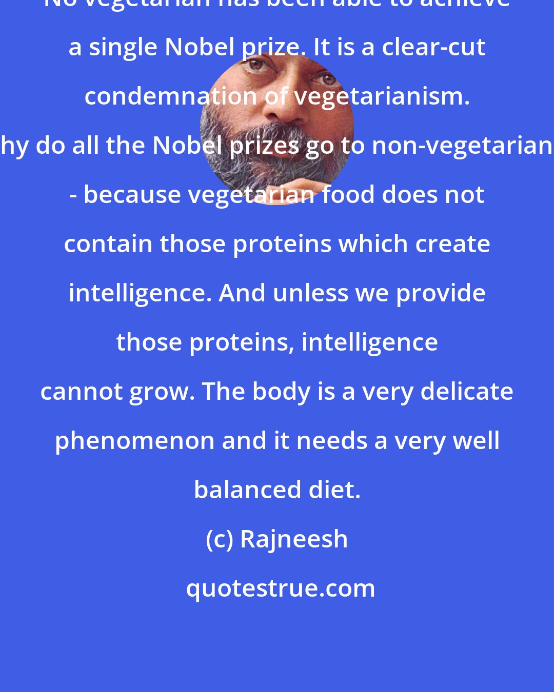 Rajneesh: No vegetarian has been able to achieve a single Nobel prize. It is a clear-cut condemnation of vegetarianism. Why do all the Nobel prizes go to non-vegetarians? - because vegetarian food does not contain those proteins which create intelligence. And unless we provide those proteins, intelligence cannot grow. The body is a very delicate phenomenon and it needs a very well balanced diet.