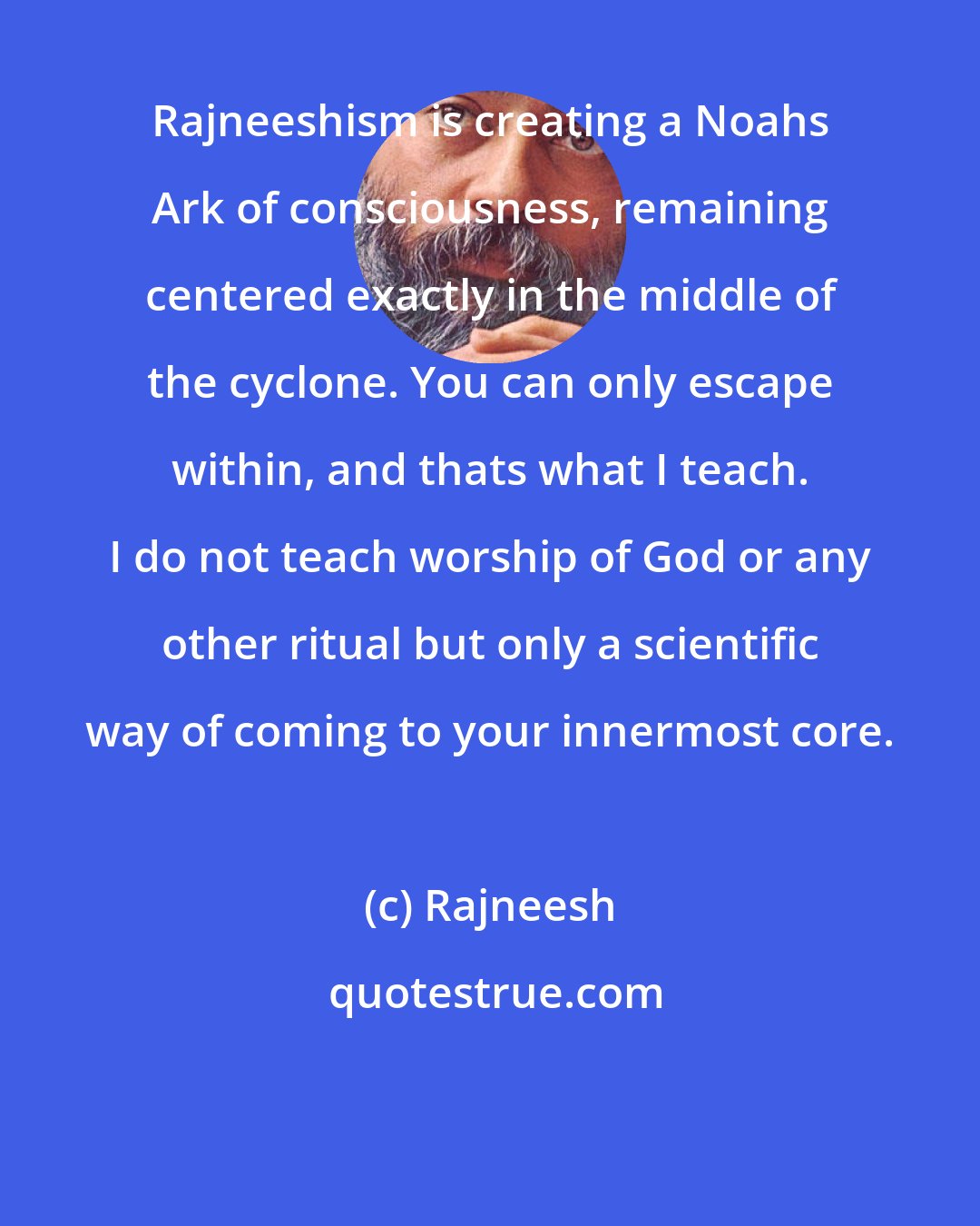 Rajneesh: Rajneeshism is creating a Noahs Ark of consciousness, remaining centered exactly in the middle of the cyclone. You can only escape within, and thats what I teach. I do not teach worship of God or any other ritual but only a scientific way of coming to your innermost core.