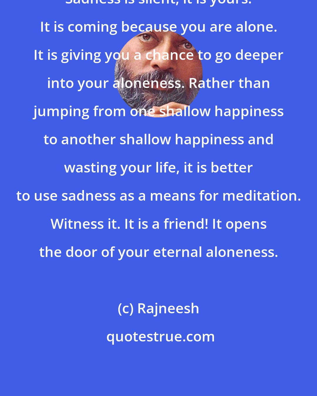 Rajneesh: Sadness is silent, it is yours. It is coming because you are alone. It is giving you a chance to go deeper into your aloneness. Rather than jumping from one shallow happiness to another shallow happiness and wasting your life, it is better to use sadness as a means for meditation. Witness it. It is a friend! It opens the door of your eternal aloneness.