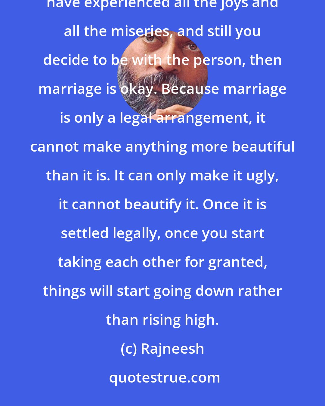 Rajneesh: The first thing is love: love deeply. If you have been with a person for a few years, in deep love, and you have experienced all the joys and all the miseries, and still you decide to be with the person, then marriage is okay. Because marriage is only a legal arrangement, it cannot make anything more beautiful than it is. It can only make it ugly, it cannot beautify it. Once it is settled legally, once you start taking each other for granted, things will start going down rather than rising high.