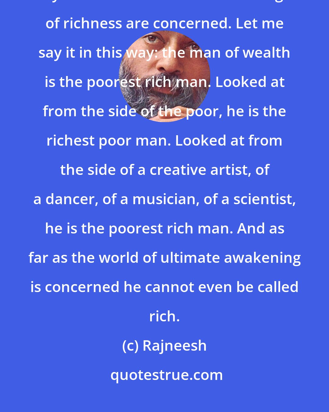 Rajneesh: There are many kinds of richness, and the man who is rich because of money is the lowest as far as the categories of richness are concerned. Let me say it in this way: the man of wealth is the poorest rich man. Looked at from the side of the poor, he is the richest poor man. Looked at from the side of a creative artist, of a dancer, of a musician, of a scientist, he is the poorest rich man. And as far as the world of ultimate awakening is concerned he cannot even be called rich.