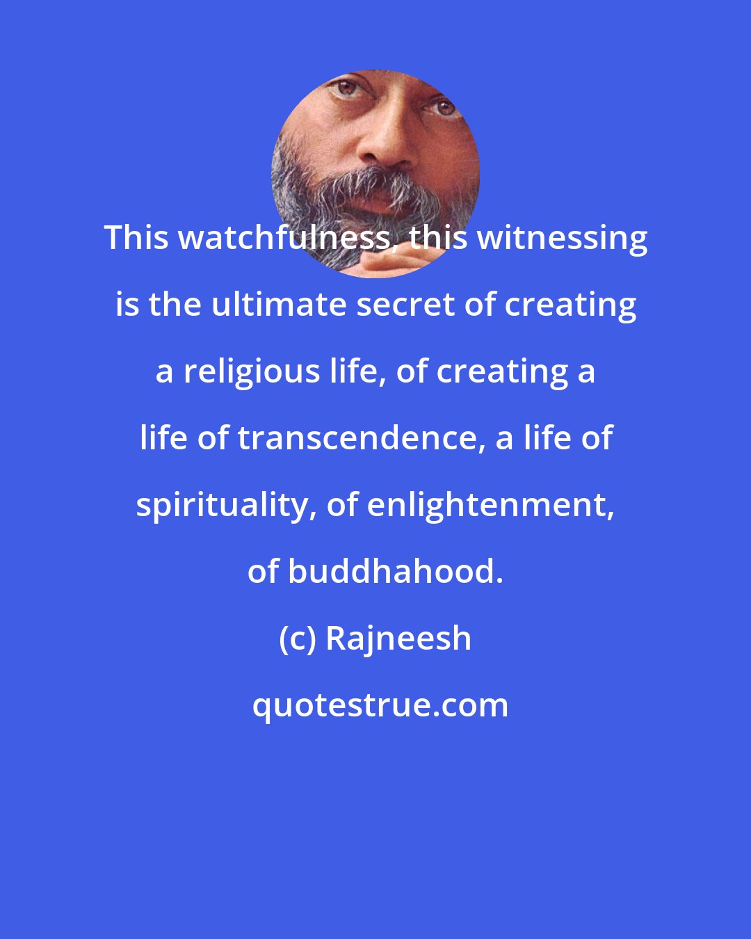 Rajneesh: This watchfulness, this witnessing is the ultimate secret of creating a religious life, of creating a life of transcendence, a life of spirituality, of enlightenment, of buddhahood.