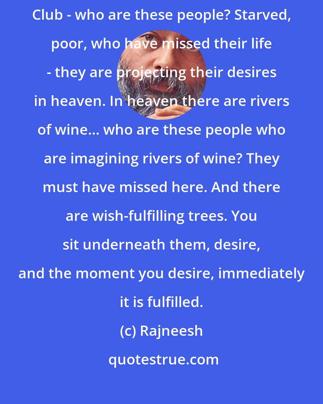 Rajneesh: What do you think? Who are these people who have depicted heaven as a playboy Club - who are these people? Starved, poor, who have missed their life - they are projecting their desires in heaven. In heaven there are rivers of wine... who are these people who are imagining rivers of wine? They must have missed here. And there are wish-fulfilling trees. You sit underneath them, desire, and the moment you desire, immediately it is fulfilled.