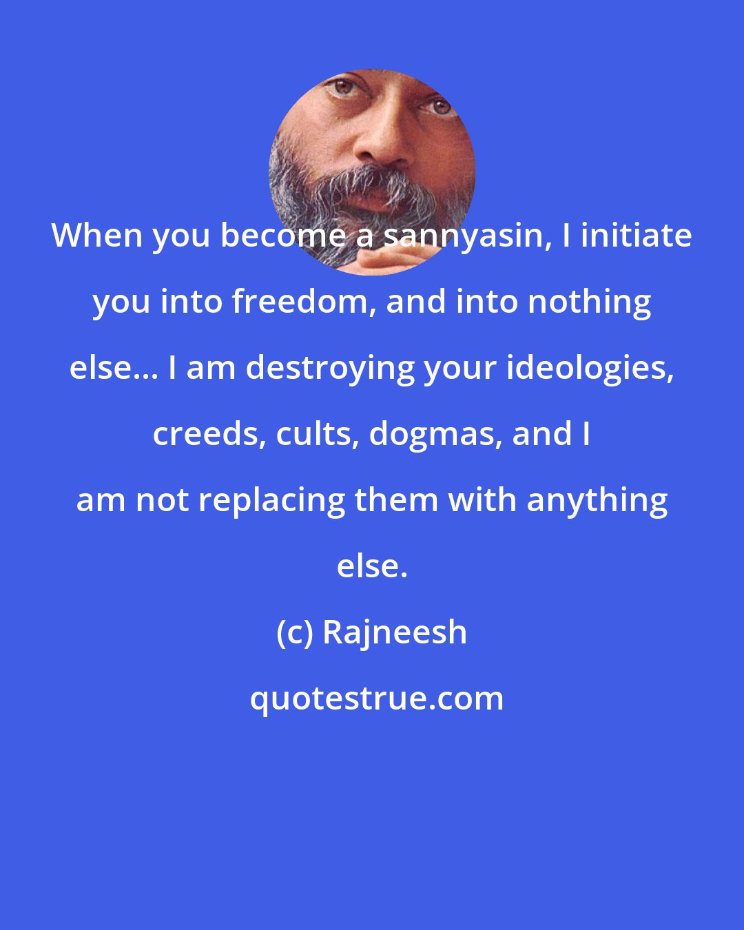 Rajneesh: When you become a sannyasin, I initiate you into freedom, and into nothing else... I am destroying your ideologies, creeds, cults, dogmas, and I am not replacing them with anything else.