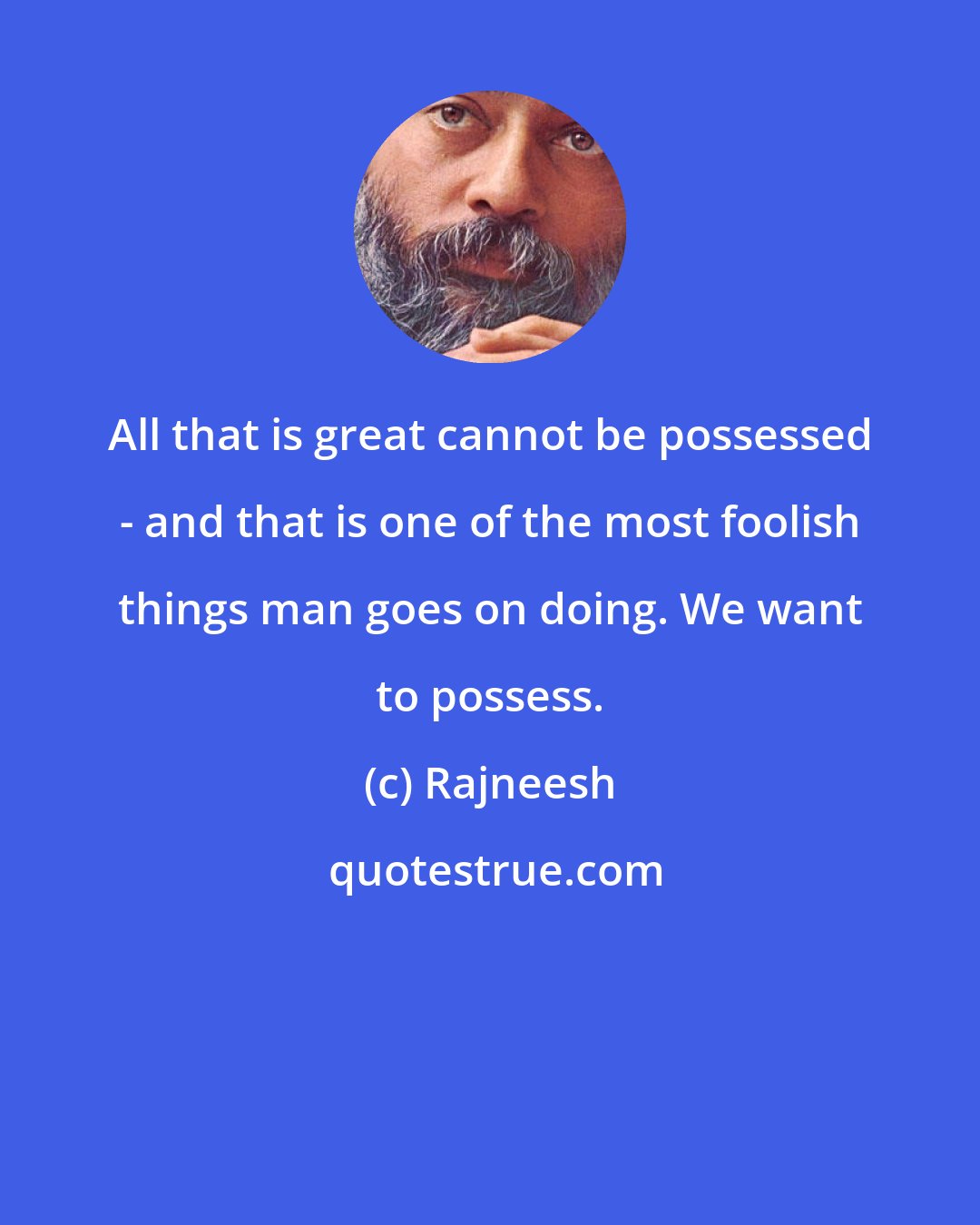 Rajneesh: All that is great cannot be possessed - and that is one of the most foolish things man goes on doing. We want to possess.