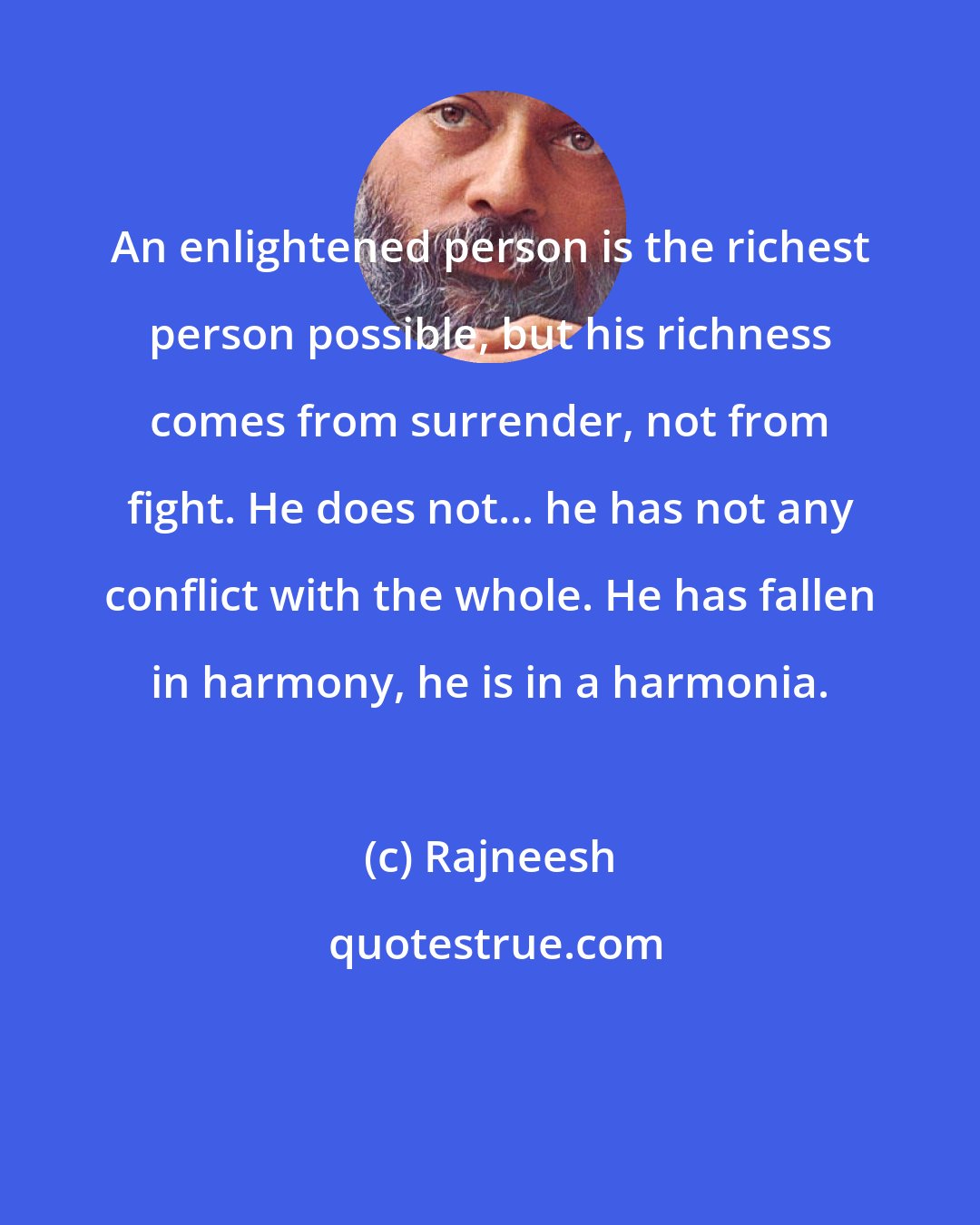 Rajneesh: An enlightened person is the richest person possible, but his richness comes from surrender, not from fight. He does not... he has not any conflict with the whole. He has fallen in harmony, he is in a harmonia.