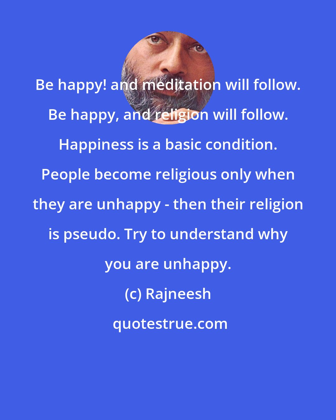 Rajneesh: Be happy! and meditation will follow. Be happy, and religion will follow. Happiness is a basic condition. People become religious only when they are unhappy - then their religion is pseudo. Try to understand why you are unhappy.