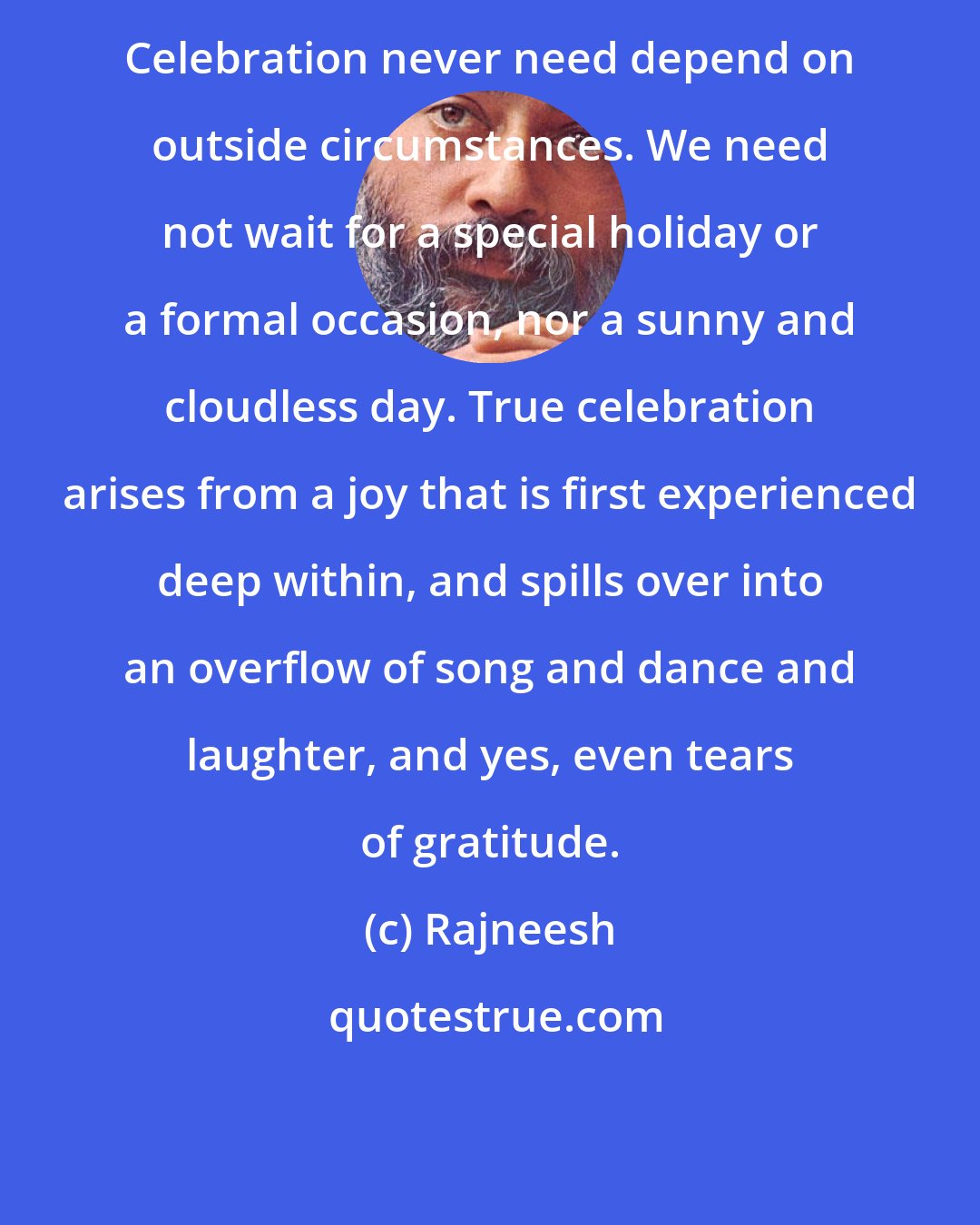 Rajneesh: Celebration never need depend on outside circumstances. We need not wait for a special holiday or a formal occasion, nor a sunny and cloudless day. True celebration arises from a joy that is first experienced deep within, and spills over into an overflow of song and dance and laughter, and yes, even tears of gratitude.