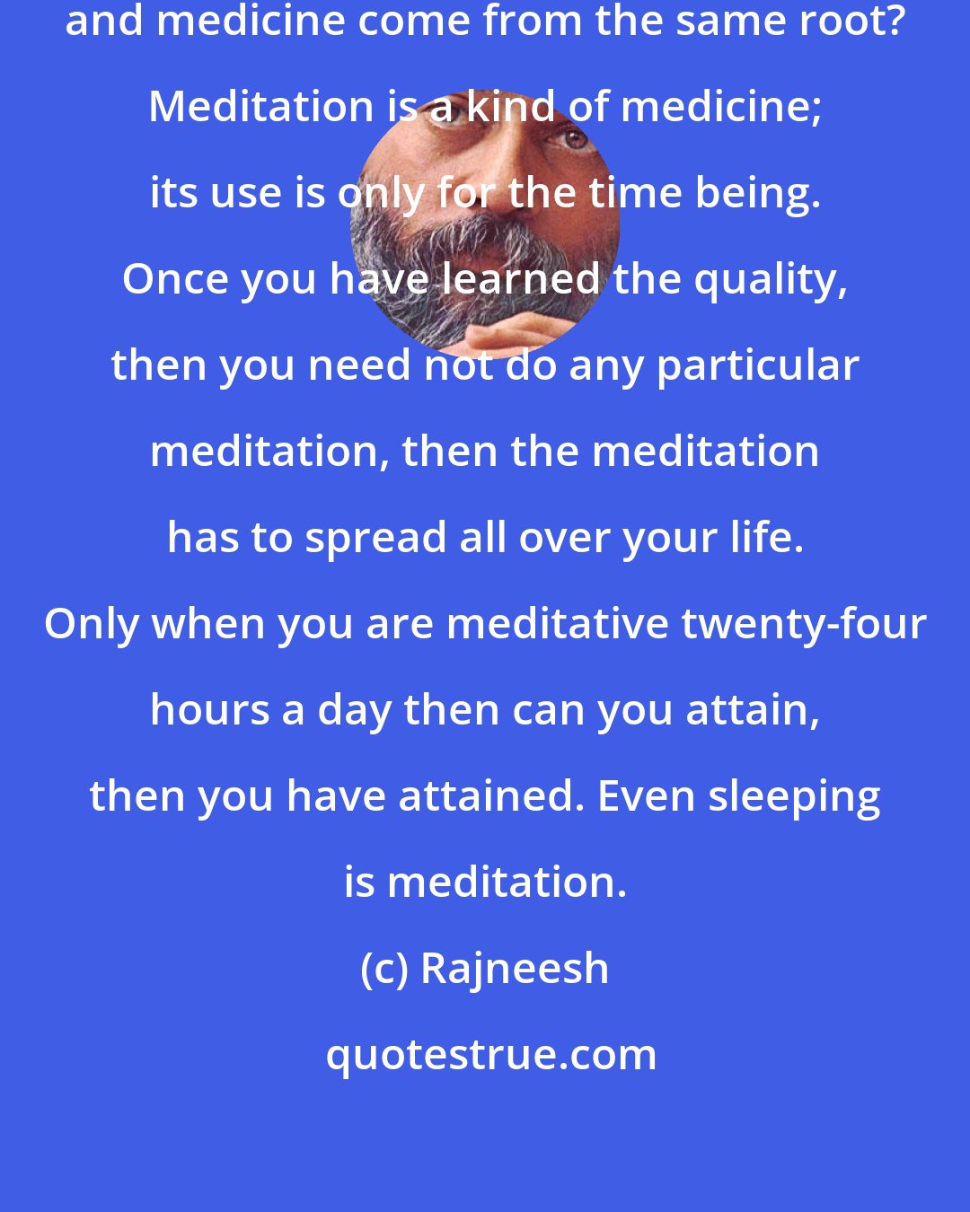 Rajneesh: Do you know that the words meditation and medicine come from the same root? Meditation is a kind of medicine; its use is only for the time being. Once you have learned the quality, then you need not do any particular meditation, then the meditation has to spread all over your life. Only when you are meditative twenty-four hours a day then can you attain, then you have attained. Even sleeping is meditation.