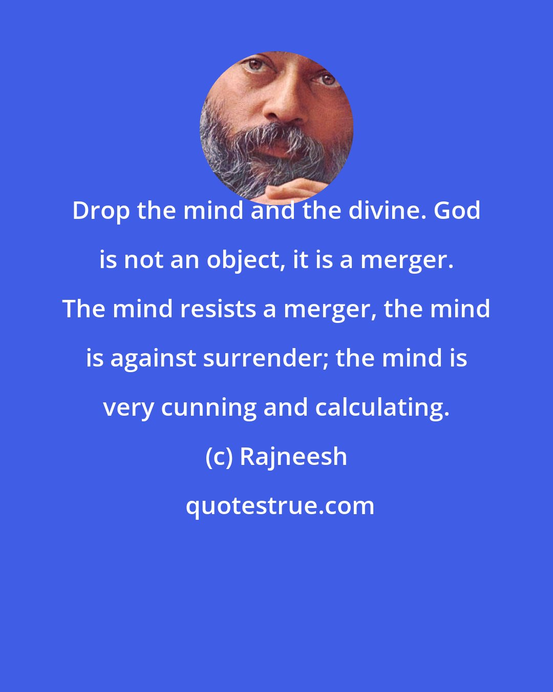 Rajneesh: Drop the mind and the divine. God is not an object, it is a merger. The mind resists a merger, the mind is against surrender; the mind is very cunning and calculating.