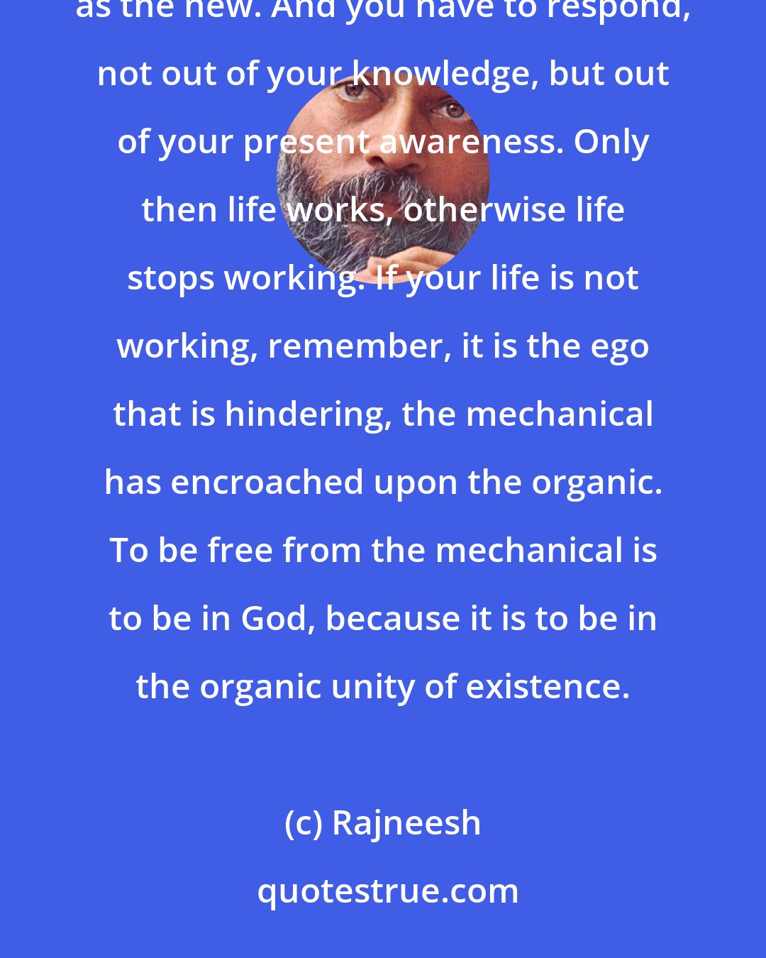 Rajneesh: Each moment life is new and you have to respond from your inner newness, you have to be available to the new as the new. And you have to respond, not out of your knowledge, but out of your present awareness. Only then life works, otherwise life stops working. If your life is not working, remember, it is the ego that is hindering, the mechanical has encroached upon the organic. To be free from the mechanical is to be in God, because it is to be in the organic unity of existence.