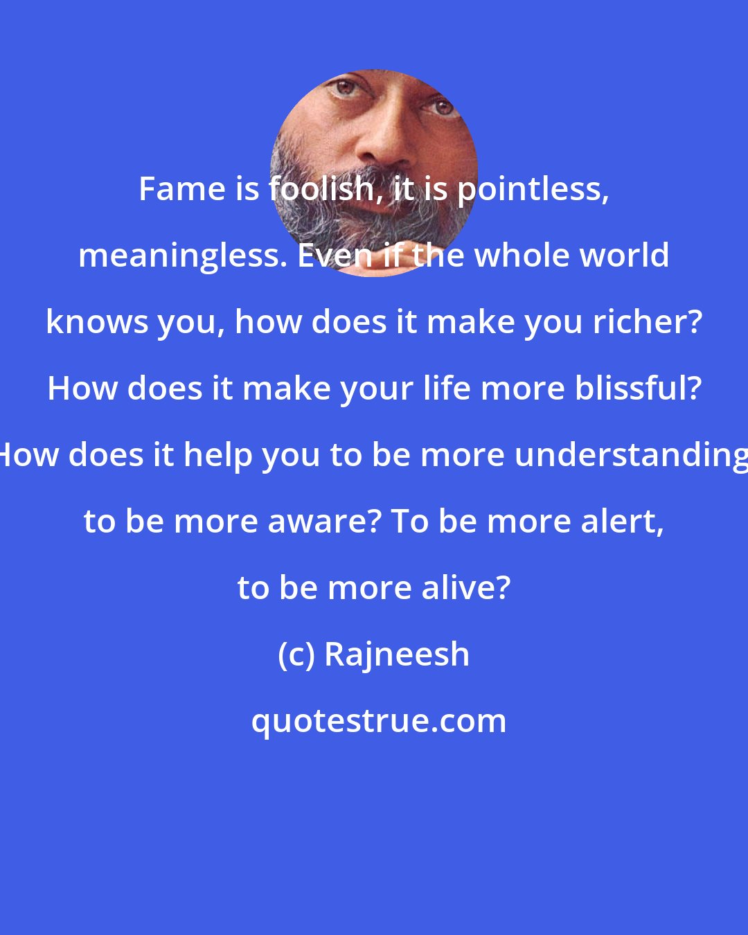 Rajneesh: Fame is foolish, it is pointless, meaningless. Even if the whole world knows you, how does it make you richer? How does it make your life more blissful? How does it help you to be more understanding, to be more aware? To be more alert, to be more alive?