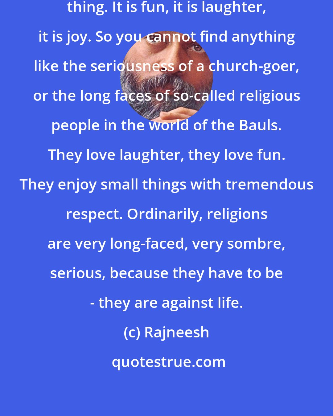 Rajneesh: For the Baul, life is not a serious thing. It is fun, it is laughter, it is joy. So you cannot find anything like the seriousness of a church-goer, or the long faces of so-called religious people in the world of the Bauls. They love laughter, they love fun. They enjoy small things with tremendous respect. Ordinarily, religions are very long-faced, very sombre, serious, because they have to be - they are against life.