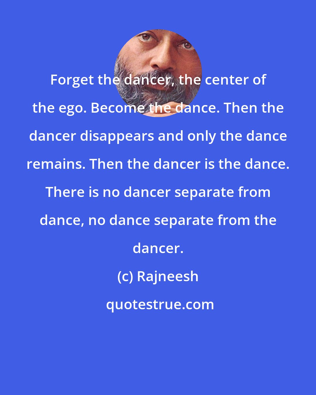 Rajneesh: Forget the dancer, the center of the ego. Become the dance. Then the dancer disappears and only the dance remains. Then the dancer is the dance. There is no dancer separate from dance, no dance separate from the dancer.