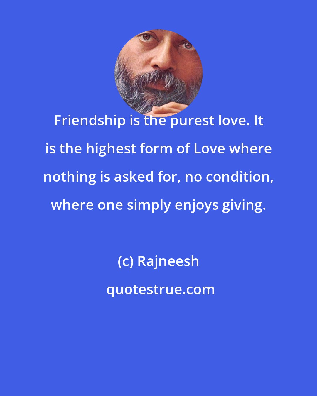 Rajneesh: Friendship is the purest love. It is the highest form of Love where nothing is asked for, no condition, where one simply enjoys giving.