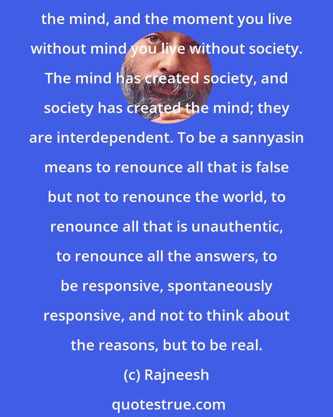 Rajneesh: I call a man a sannyasin who breaks out of these institutions and lives spontaneously. To be a sannyasin is the most courageous act possible. To be a sannyasin means to live without the mind, and the moment you live without mind you live without society. The mind has created society, and society has created the mind; they are interdependent. To be a sannyasin means to renounce all that is false but not to renounce the world, to renounce all that is unauthentic, to renounce all the answers, to be responsive, spontaneously responsive, and not to think about the reasons, but to be real.