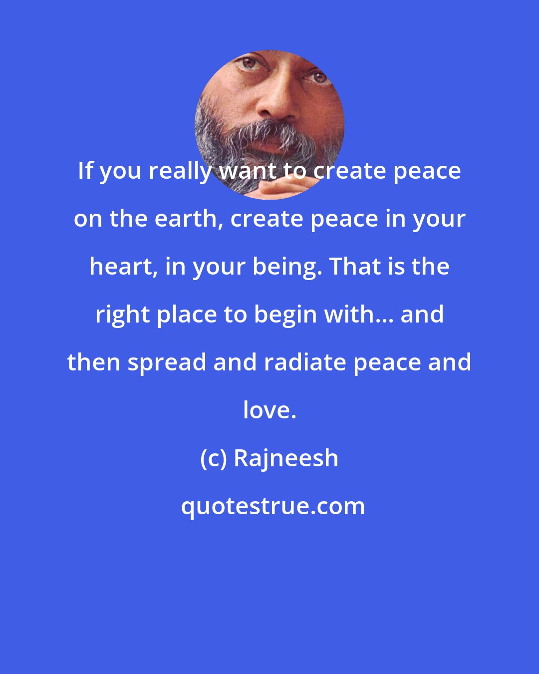 Rajneesh: If you really want to create peace on the earth, create peace in your heart, in your being. That is the right place to begin with... and then spread and radiate peace and love.