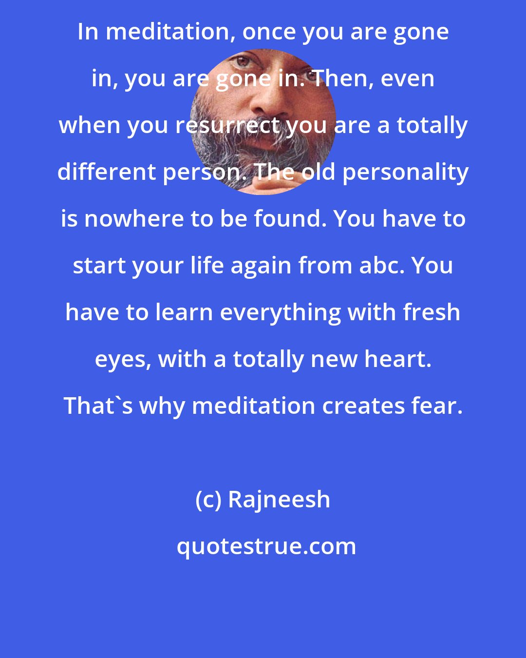 Rajneesh: In meditation, once you are gone in, you are gone in. Then, even when you resurrect you are a totally different person. The old personality is nowhere to be found. You have to start your life again from abc. You have to learn everything with fresh eyes, with a totally new heart. That's why meditation creates fear.