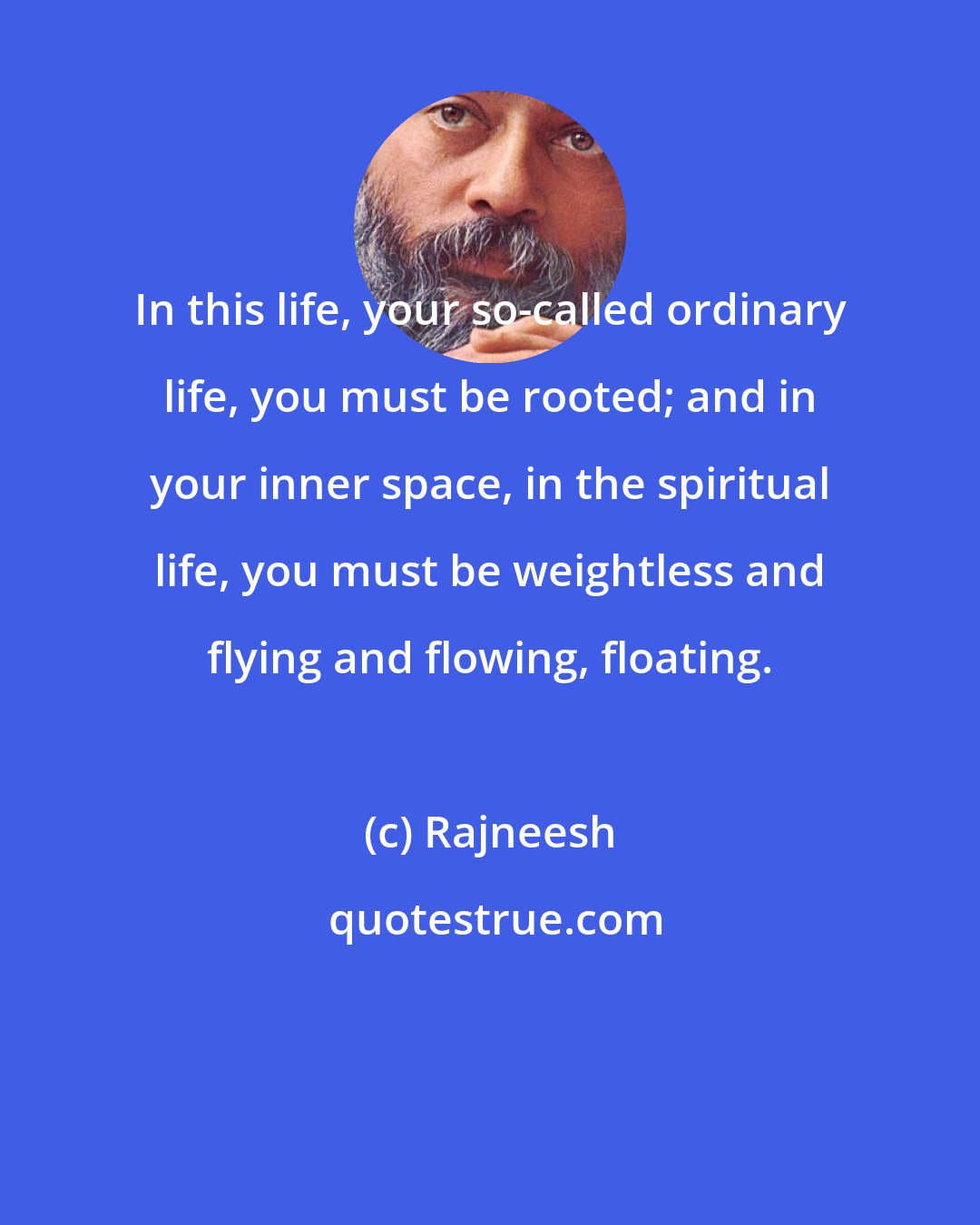 Rajneesh: In this life, your so-called ordinary life, you must be rooted; and in your inner space, in the spiritual life, you must be weightless and flying and flowing, floating.