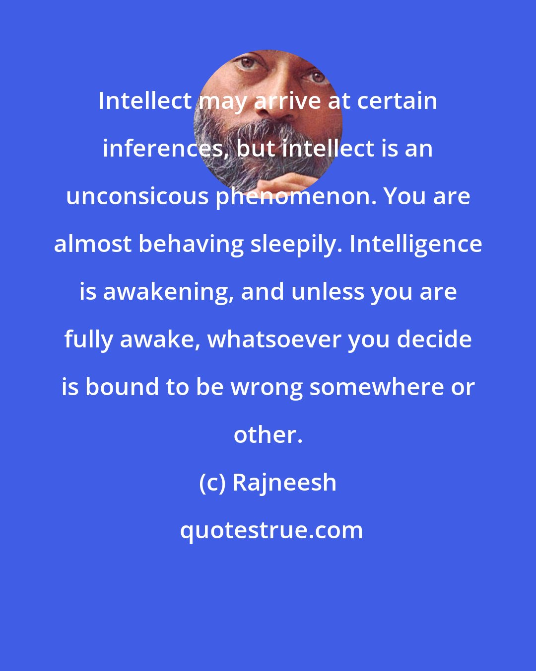 Rajneesh: Intellect may arrive at certain inferences, but intellect is an unconsicous phenomenon. You are almost behaving sleepily. Intelligence is awakening, and unless you are fully awake, whatsoever you decide is bound to be wrong somewhere or other.