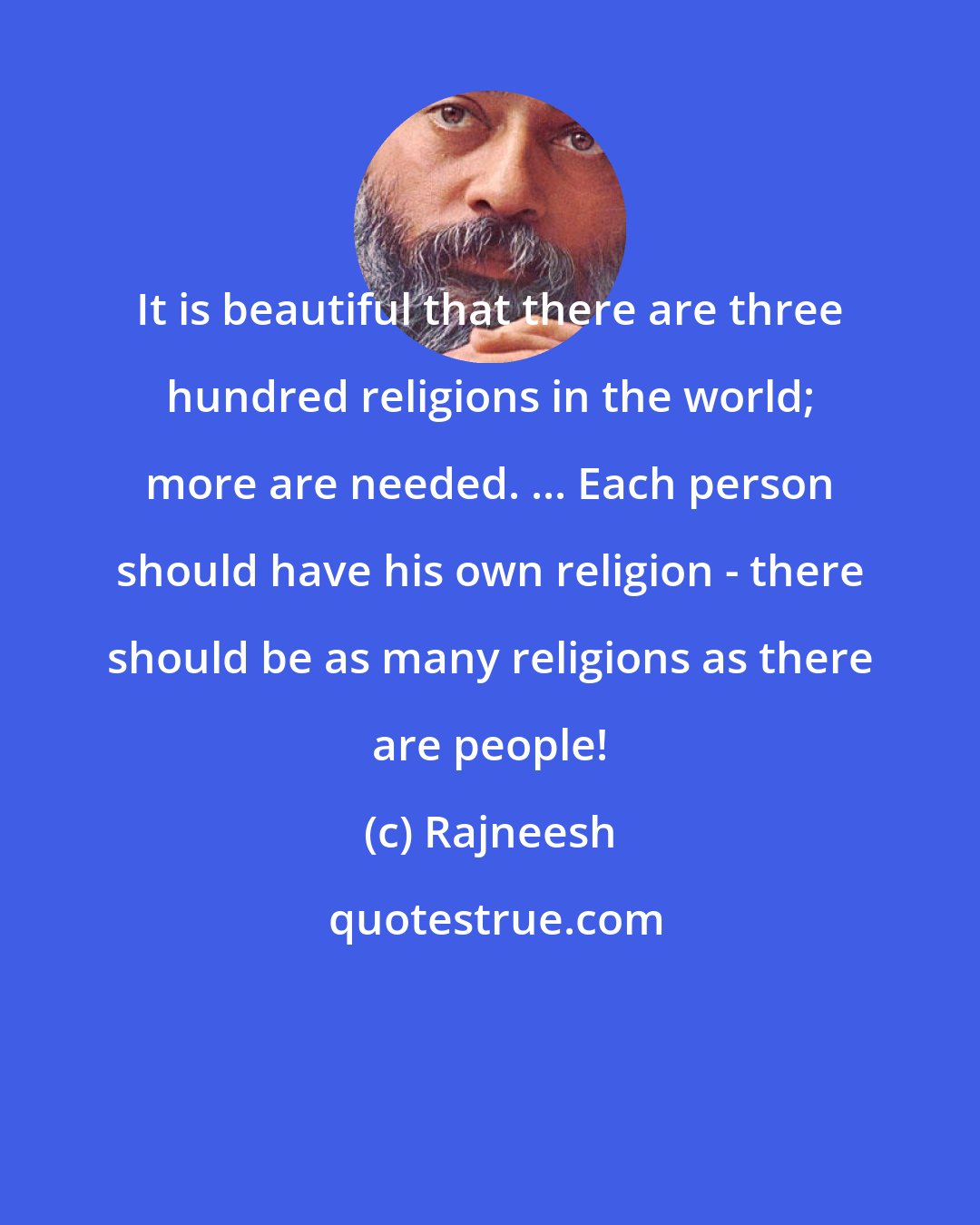 Rajneesh: It is beautiful that there are three hundred religions in the world; more are needed. ... Each person should have his own religion - there should be as many religions as there are people!