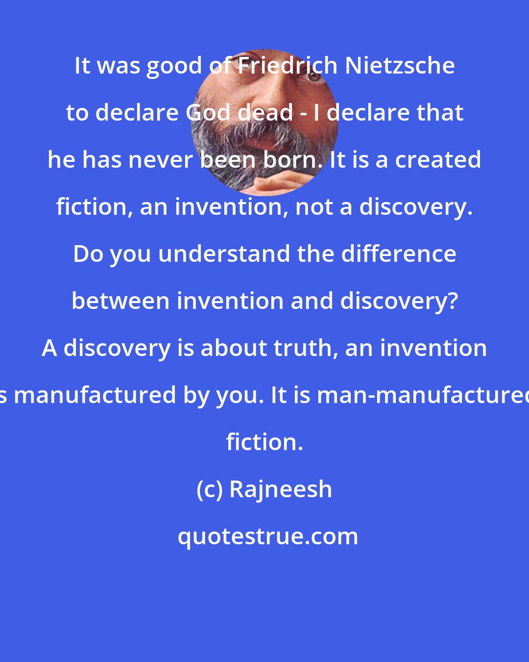 Rajneesh: It was good of Friedrich Nietzsche to declare God dead - I declare that he has never been born. It is a created fiction, an invention, not a discovery. Do you understand the difference between invention and discovery? A discovery is about truth, an invention is manufactured by you. It is man-manufactured fiction.